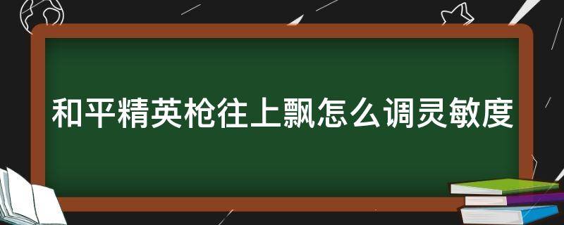 和平精英枪往上飘怎么调灵敏度 和平精英枪往上飘灵敏度调高还是调低