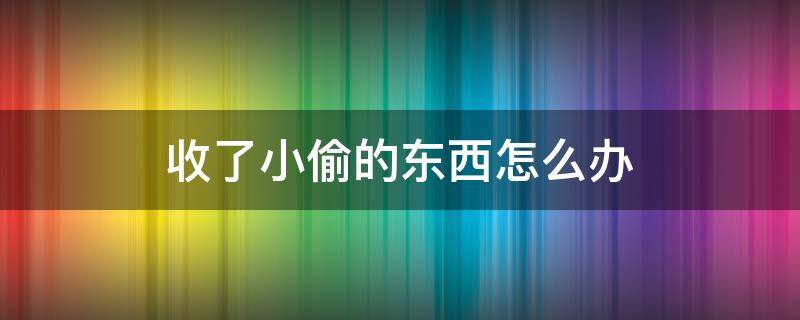 收了小偷的东西怎么办 物品被小偷卖了怎么处理