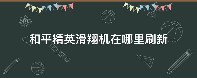 和平精英滑翔机在哪里刷新 和平精英滑翔机在哪里刷新?