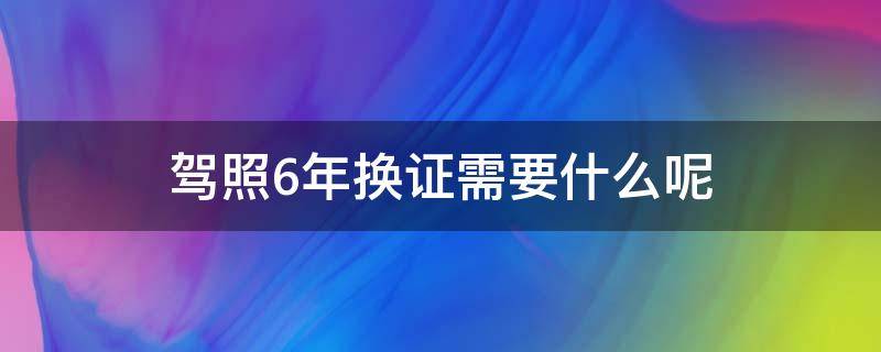 驾照6年换证需要什么呢（驾照六年了换证需要什么）