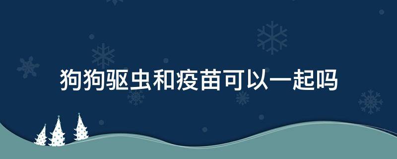 狗狗驱虫和疫苗可以一起吗（狗狗驱虫可以跟疫苗一起吗）