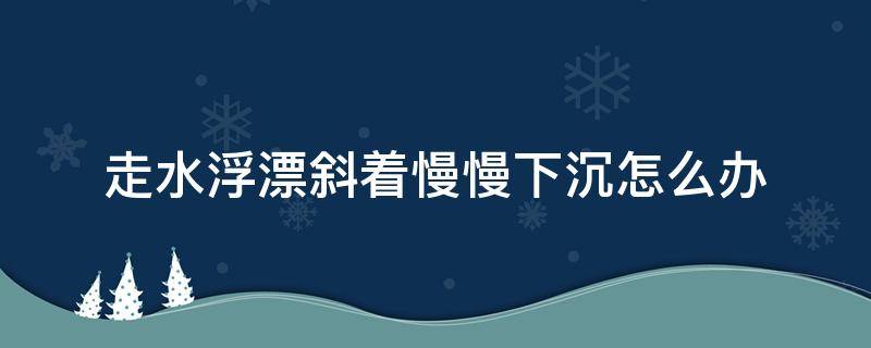 走水浮漂斜着慢慢下沉怎么办（走水浮漂斜着慢慢下沉怎么办视频）