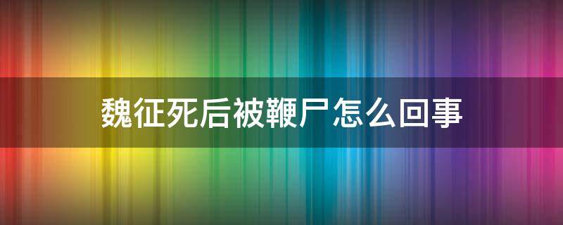 魏征死后被鞭尸怎么回事（魏征真的被鞭尸了吗）