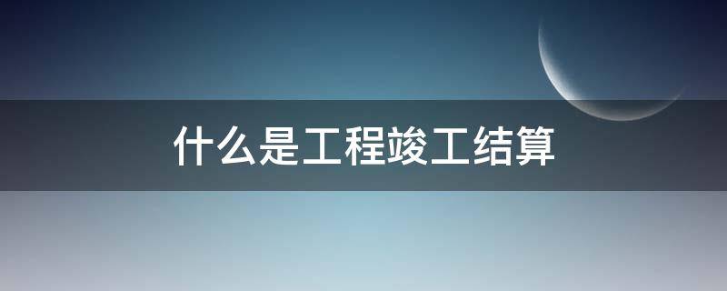 什么是工程竣工结算 什么是工程竣工结算审核意见书?