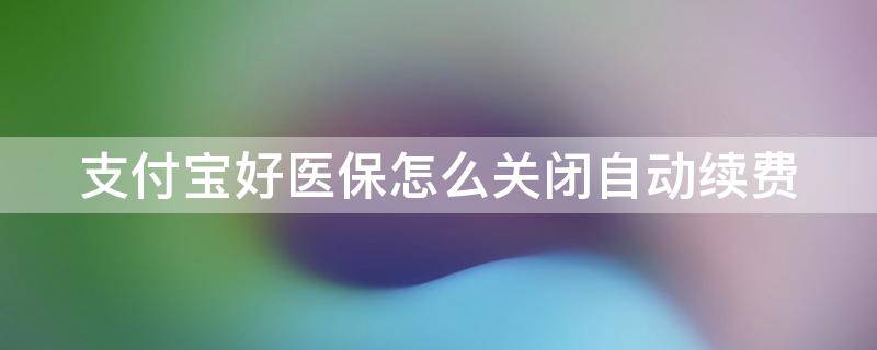 支付宝好医保怎么关闭自动续费（支付宝好医保怎么关掉自动续费）