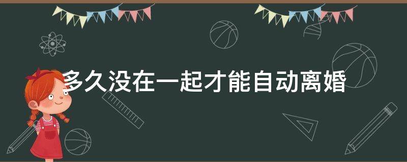 多久没在一起才能自动离婚（多久没有在一起可以自动离婚）