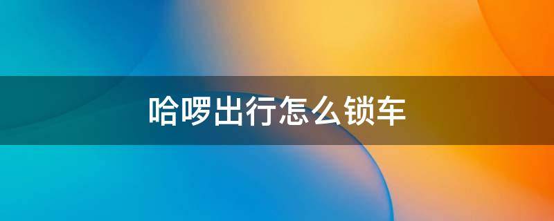 哈啰出行怎么锁车 哈啰出行如何锁车?哈啰出行锁车教程解答!