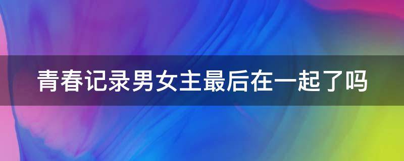 青春记录男女主最后在一起了吗 青春记录最后男主和女主在一起了吗