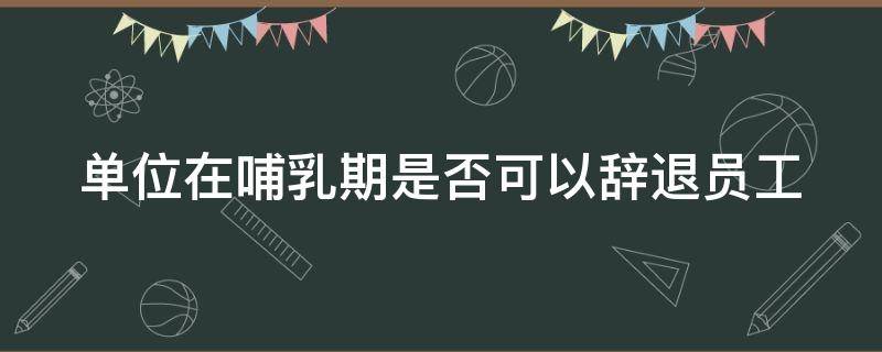 单位在哺乳期是否可以辞退员工 哺乳期单位能不能辞退