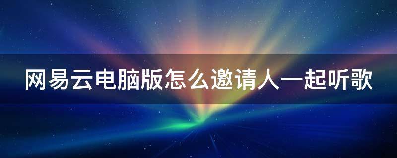 网易云电脑版怎么邀请人一起听歌 网易云电脑版怎么邀请人一起听歌的