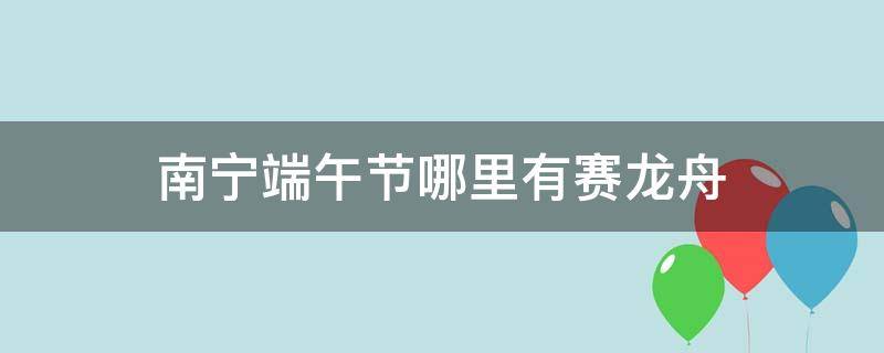 南宁端午节哪里有赛龙舟 南宁端午节哪里有赛龙舟2021