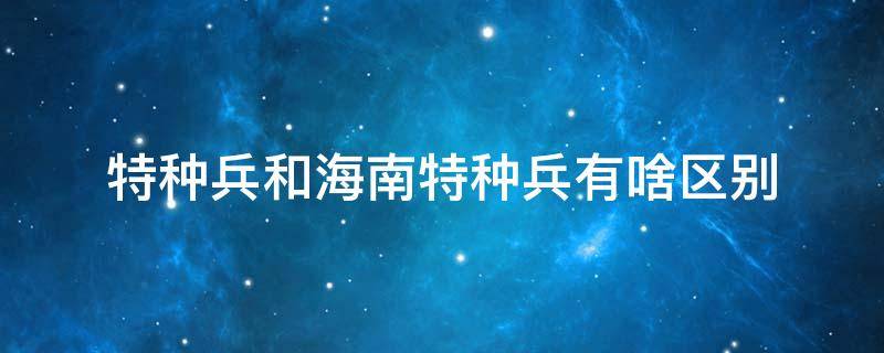 特种兵和海南特种兵有啥区别 特种兵跟海南特种兵