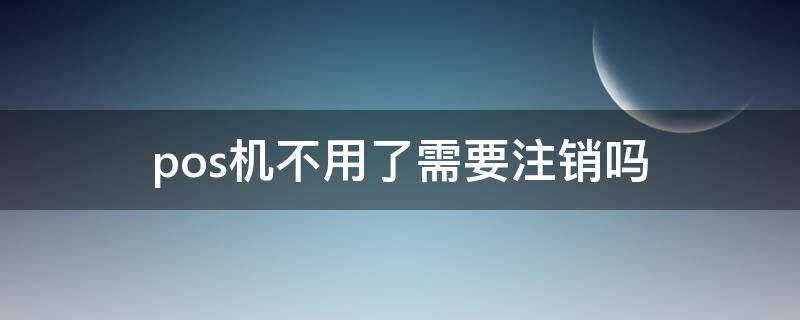 pos机不用了需要注销吗 第三方pos机不用了需要注销吗