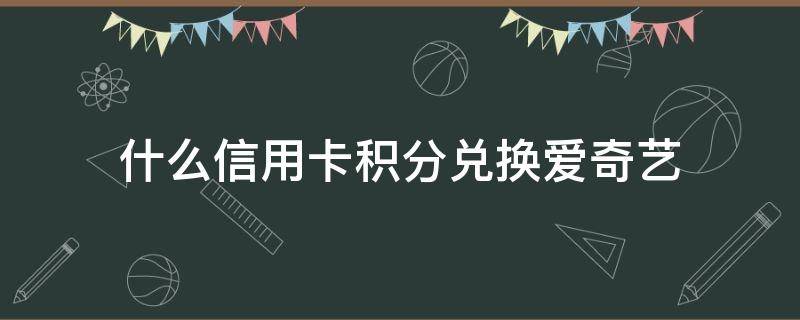 什么信用卡积分兑换爱奇艺（什么银行的信用卡积分可以兑换爱奇艺会员）