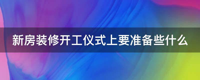 新房装修开工仪式上要准备些什么（新房装修开工仪式上要准备些什么水果）