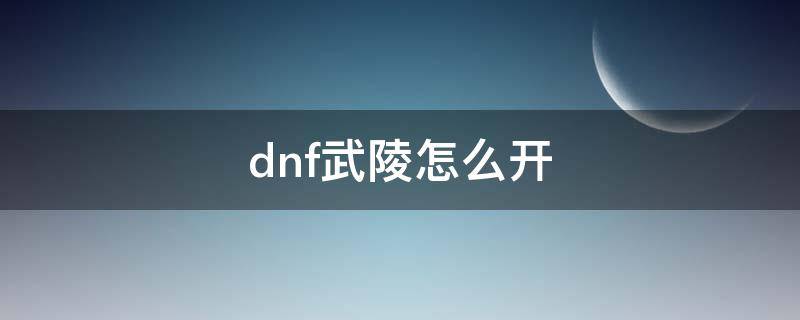 dnf武陵怎么开（dnf如何开启武陵）