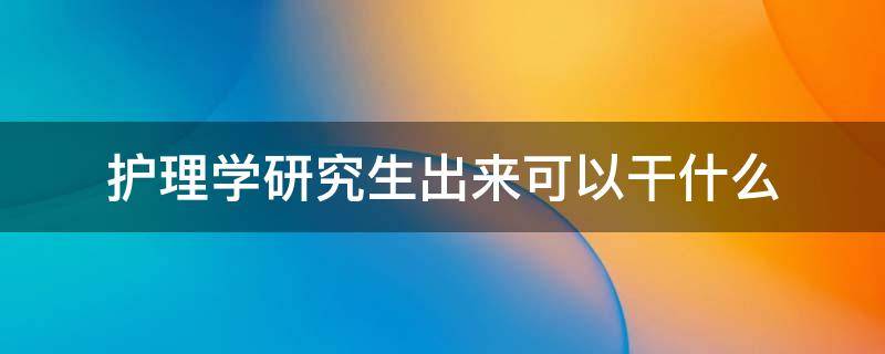 护理学研究生出来可以干什么 护理学研究生能干什么