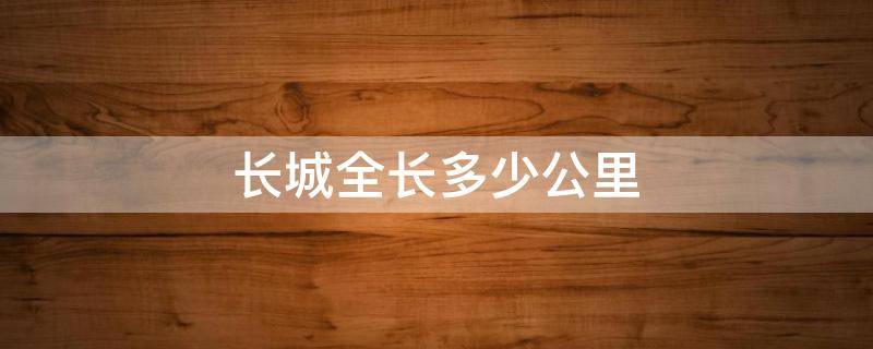 长城全长多少公里 长城全长多少公里步行得多少天