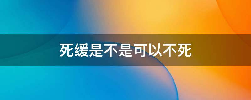 死缓是不是可以不死（死缓是死还是不死）