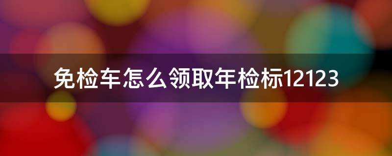 免检车怎么领取年检标12123（免检车怎么领取年检标12123 您已经办理）