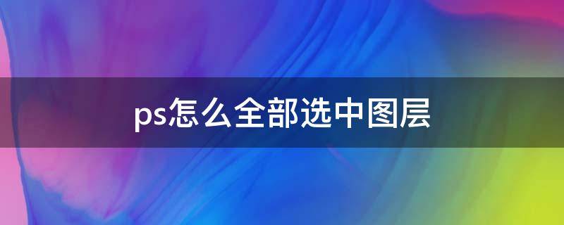 ps怎么全部选中图层（ps怎么全部选中图层中的内容）