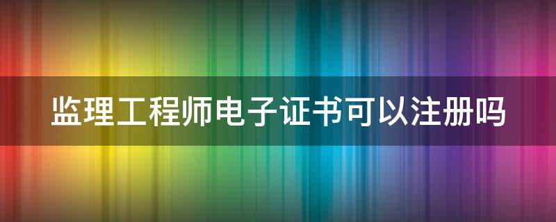 监理工程师电子证书可以注册吗（注册监理工程师电子证书可以注册吗）