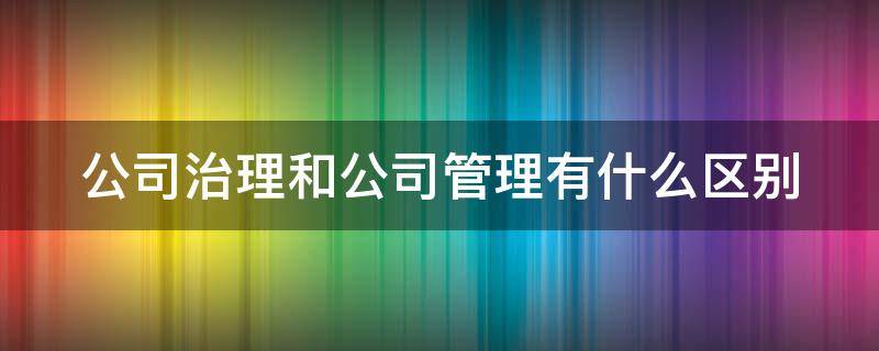 公司治理和公司管理有什么区别（公司治理和公司管理有什么区别和联系）