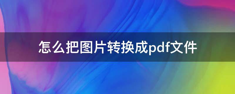 怎么把图片转换成pdf文件 怎么把图片转换为PDF文件