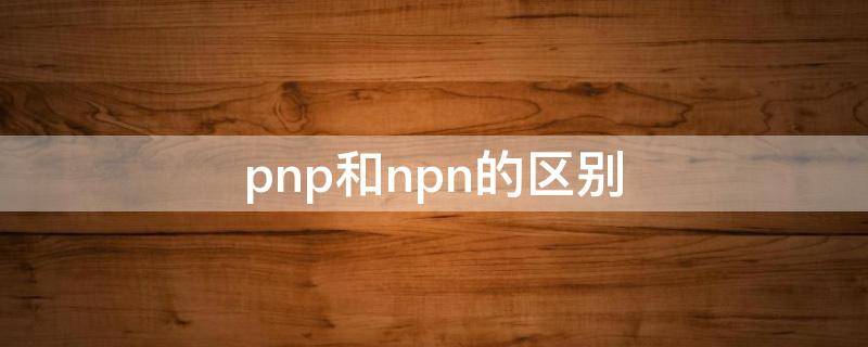 pnp和npn的区别（pnp和npn的区别图解）