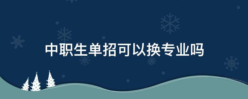 中职生单招可以换专业吗（中专生单招可以换专业么）