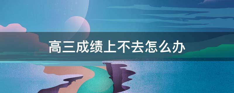 高三成绩上不去怎么办 高三成绩上不去怎么办家长需要做什么