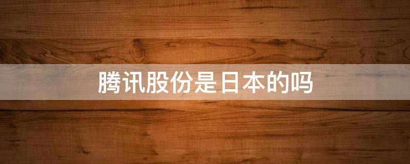 腾讯股份是日本的吗 腾讯是日本控股吗