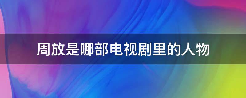 周放是哪部电视剧里的人物（周放是哪个电视剧里的人物）