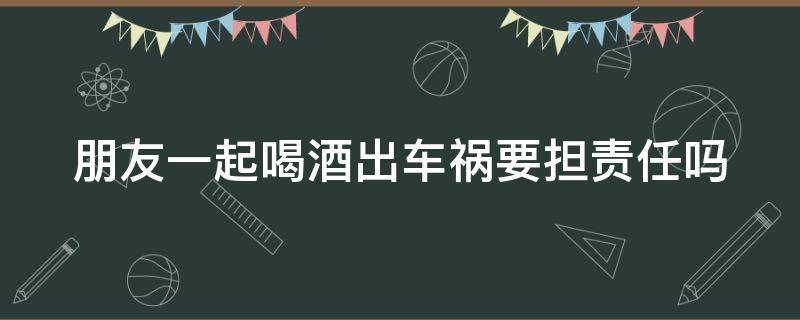 朋友一起喝酒出车祸要担责任吗 朋友一起喝酒出车祸有责任吗