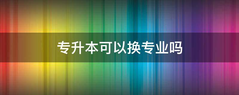 专升本可以换专业吗 专升本可以跨专业考吗