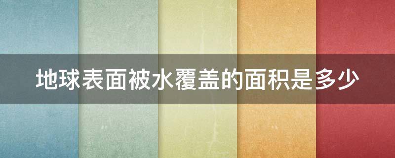 地球表面被水覆盖的面积是多少（地球表面被水覆盖的面积是多少平方公里）