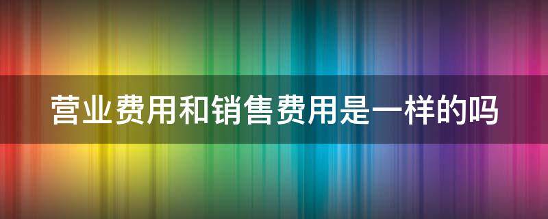 营业费用和销售费用是一样的吗（营业费用和销售费用是一样的吗为什么）