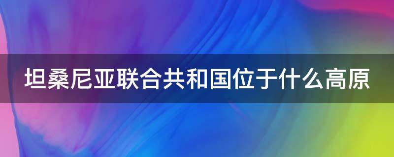 坦桑尼亚联合共和国位于什么高原 坦桑尼亚联合共和国位于什么高原地带