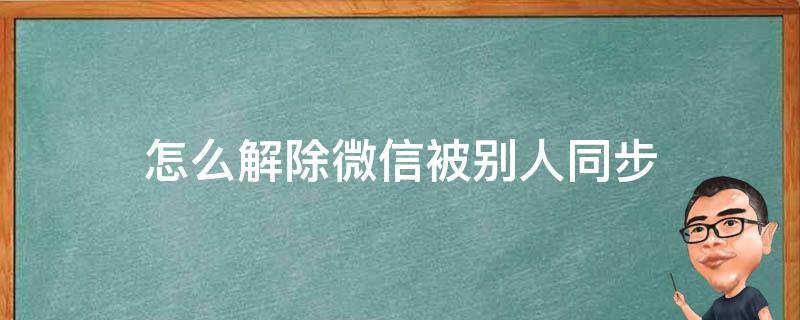 怎么解除微信被别人同步（微信被别人同步了怎么办）