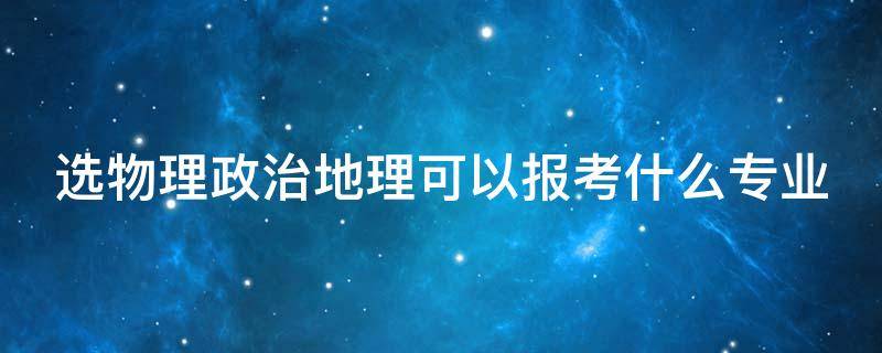 选物理政治地理可以报考什么专业 选物理政治地理可以报考什么专业好