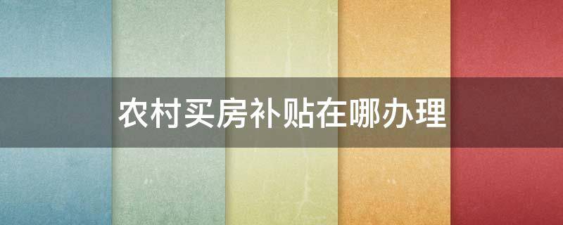 农村买房补贴在哪办理（农村购买商品房补贴在哪申请）