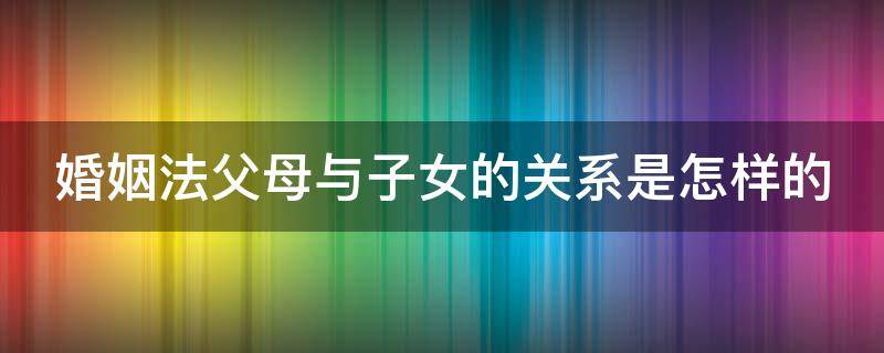 婚姻法父母与子女的关系是怎样的 婚姻法规定父母和子女之间的权利和义务