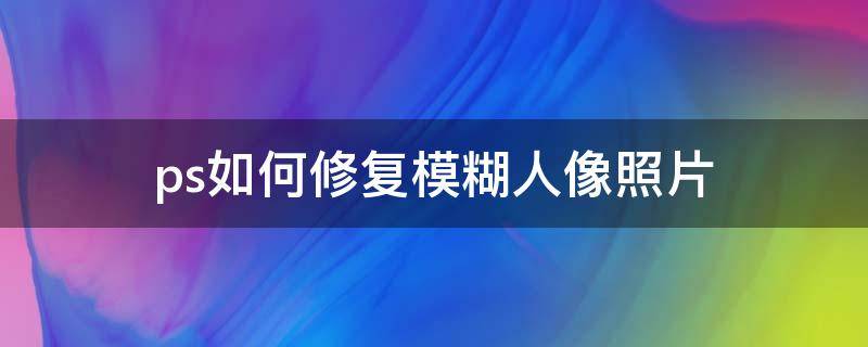 ps如何修复模糊人像照片（如何修复模糊的人像照片）