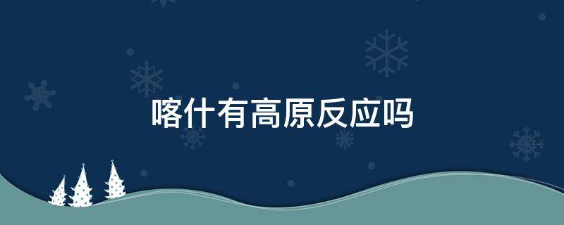 喀什有高原反应吗（喀什海拔多少米会有高原反应吗）