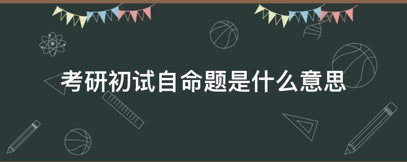 考研初试自命题是什么意思 考研初试自主命题是什么意思