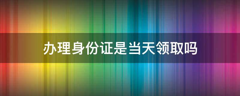 办理身份证是当天领取吗（身份证办理之后一般几天可以领）