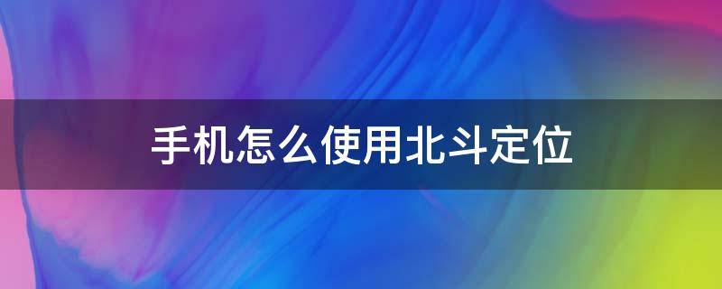 手机怎么使用北斗定位（手机怎么使用北斗定位系统）