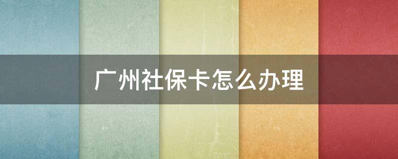 广州社保卡怎么办理 广州社保卡怎么办理定点医院