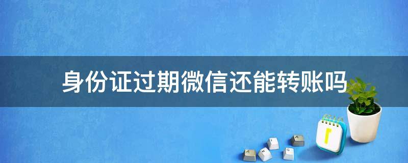 身份证过期微信还能转账吗（微信身份证过期可以转账吗）