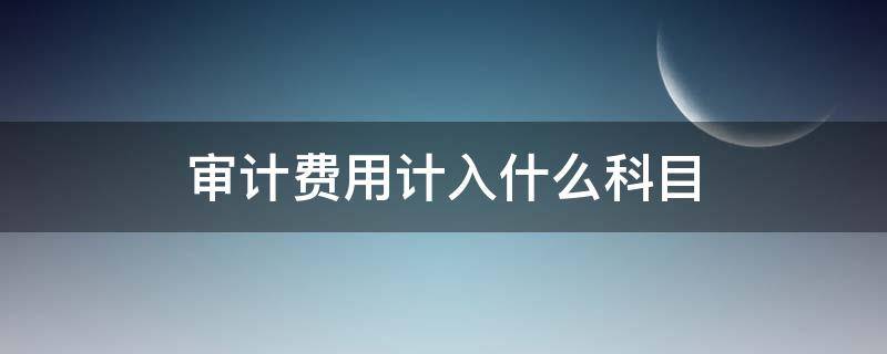 审计费用计入什么科目 审计费用计入什么二级科目